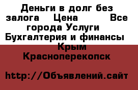 Деньги в долг без залога  › Цена ­ 100 - Все города Услуги » Бухгалтерия и финансы   . Крым,Красноперекопск